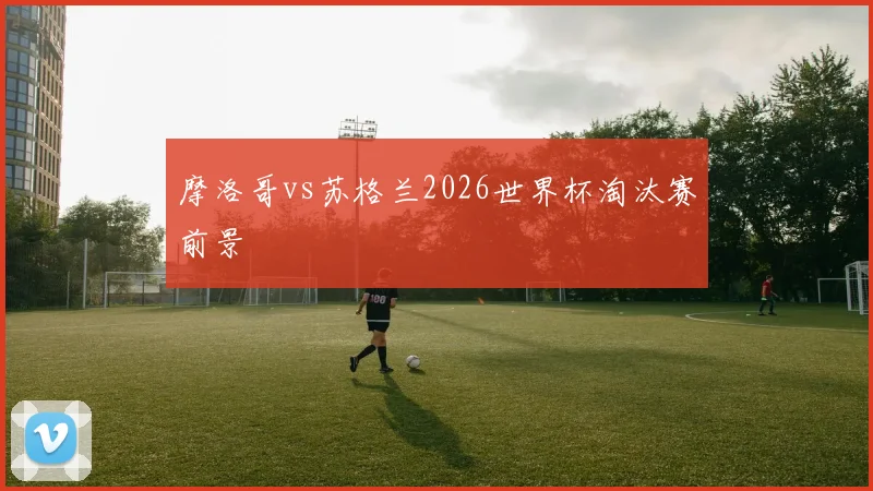 摩洛哥vs苏格兰2026世界杯淘汰赛前景