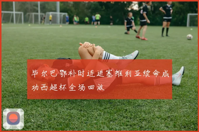 毕尔巴鄂补时连进塞维利亚续命成功西超杯全场回放