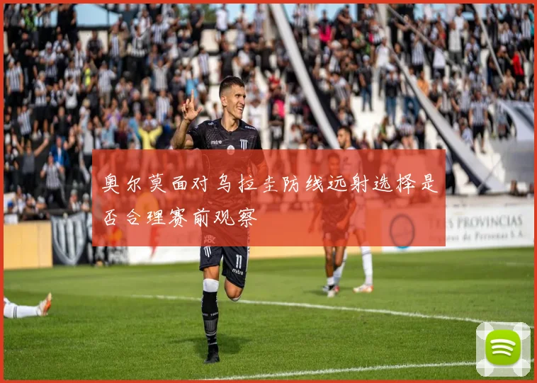 奥尔莫面对乌拉圭防线远射选择是否合理赛前观察