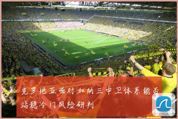 克罗地亚面对加纳三中卫体系能否站稳冷门风险研判