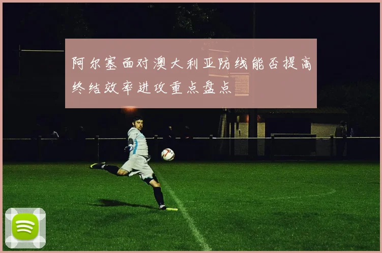 阿尔塞面对澳大利亚防线能否提高终结效率进攻重点盘点