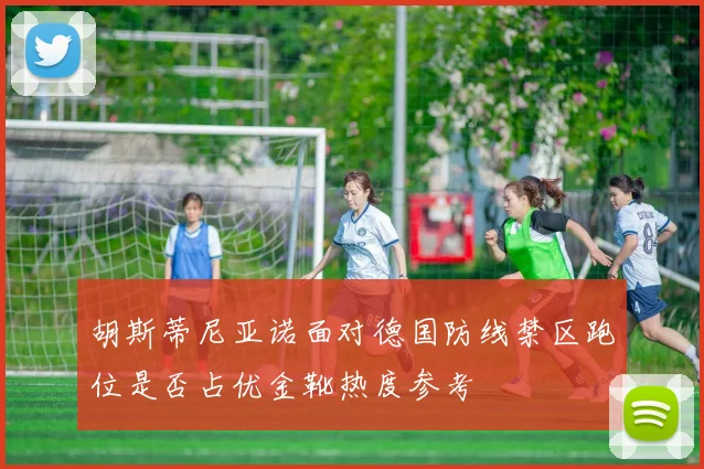 胡斯蒂尼亚诺面对德国防线禁区跑位是否占优金靴热度参考