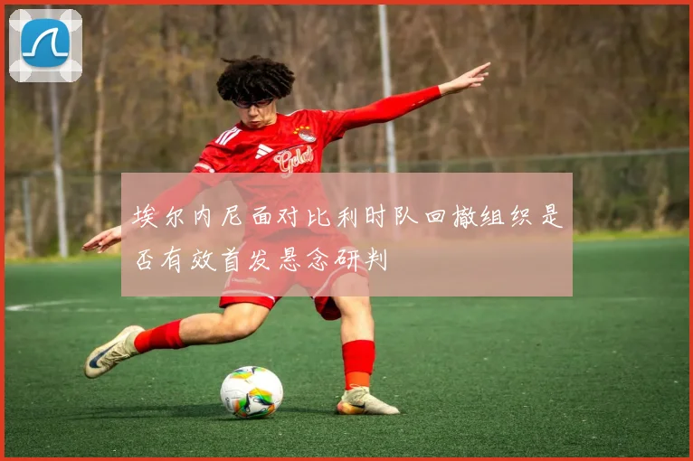 埃尔内尼面对比利时队回撤组织是否有效首发悬念研判