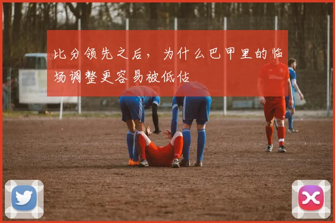 比分领先之后,为什么巴甲里的临场调整更容易被低估