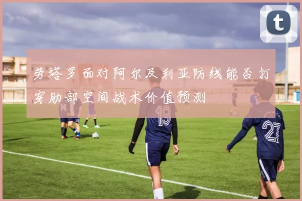 劳塔罗面对阿尔及利亚防线能否打穿肋部空间战术价值预测