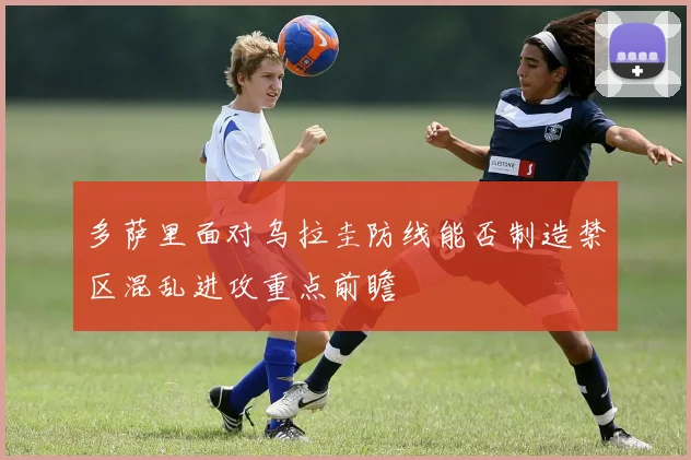 多萨里面对乌拉圭防线能否制造禁区混乱进攻重点前瞻