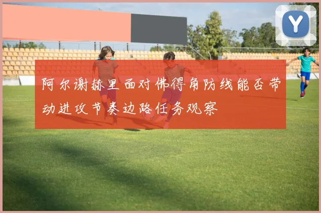 阿尔谢赫里面对佛得角防线能否带动进攻节奏边路任务观察