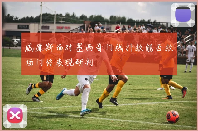 威廉斯面对墨西哥门线扑救能否救场门将表现研判