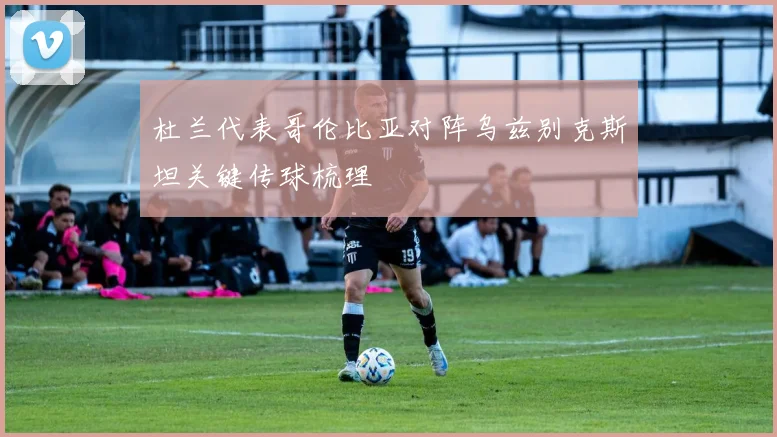 杜兰代表哥伦比亚对阵乌兹别克斯坦关键传球梳理