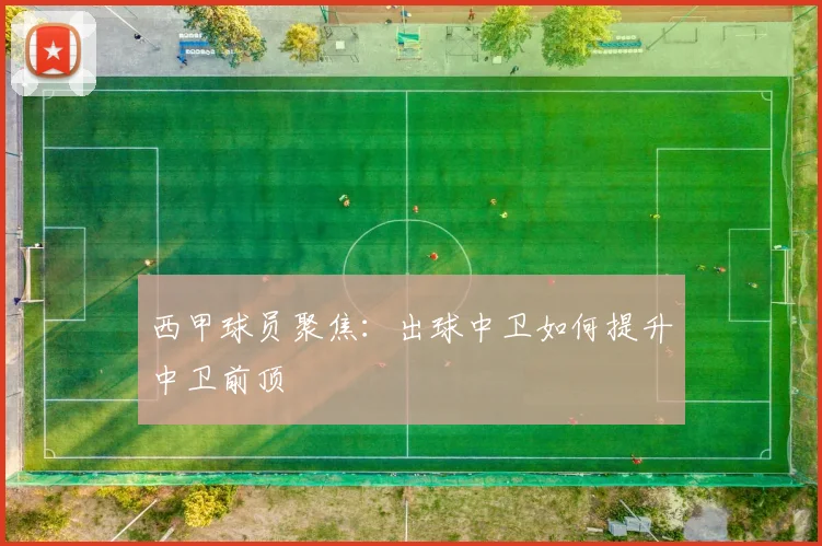 西甲球员聚焦：出球中卫如何提升中卫前顶