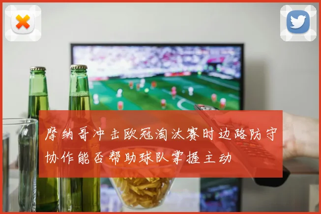 摩纳哥冲击欧冠淘汰赛时边路防守协作能否帮助球队掌握主动