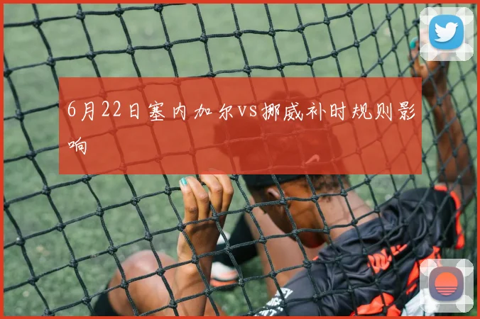6月22日塞内加尔vs挪威补时规则影响