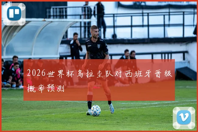 2026世界杯乌拉圭队对西班牙晋级概率预测