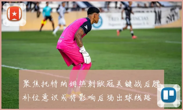 聚焦托特纳姆热刺欧冠关键战后腰补位意识或将影响后场出球线路