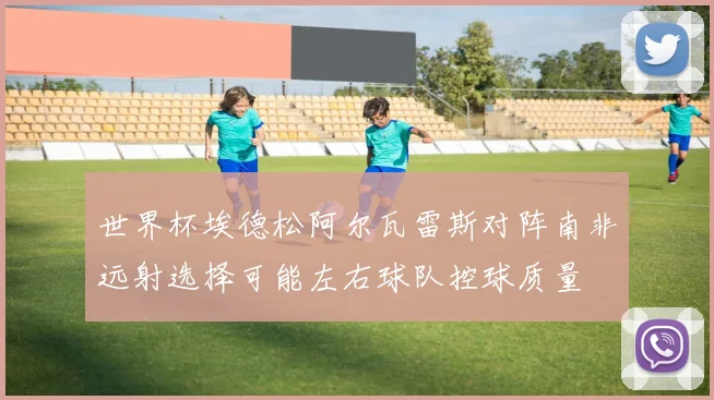 世界杯埃德松阿尔瓦雷斯对阵南非远射选择可能左右球队控球质量