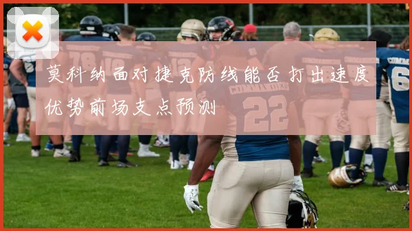 莫科纳面对捷克防线能否打出速度优势前场支点预测