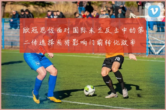 欧冠恩佐面对国际米兰反击中的第二传选择或将影响门前转化效率