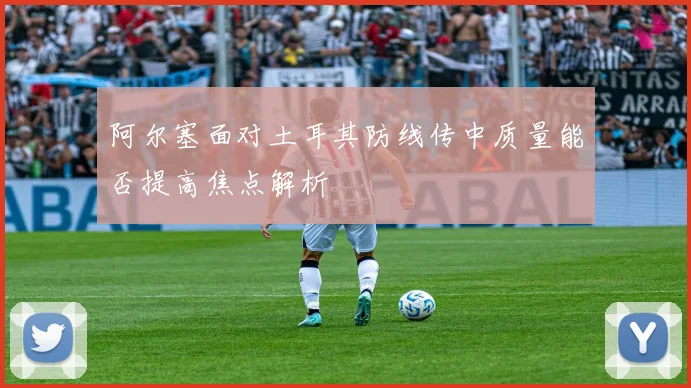 阿尔塞面对土耳其防线传中质量能否提高焦点解析