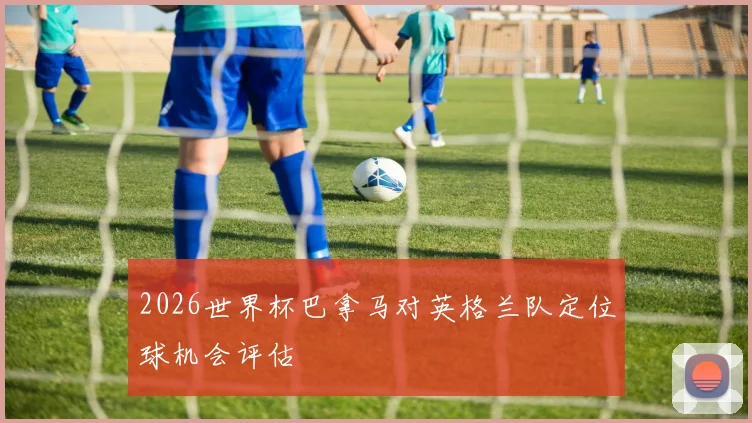 2026世界杯巴拿马对英格兰队定位球机会评估