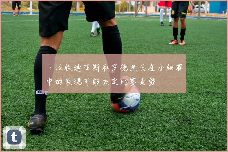 卜拉欣迪亚斯和罗德里戈在小组赛中的表现可能决定比赛走势