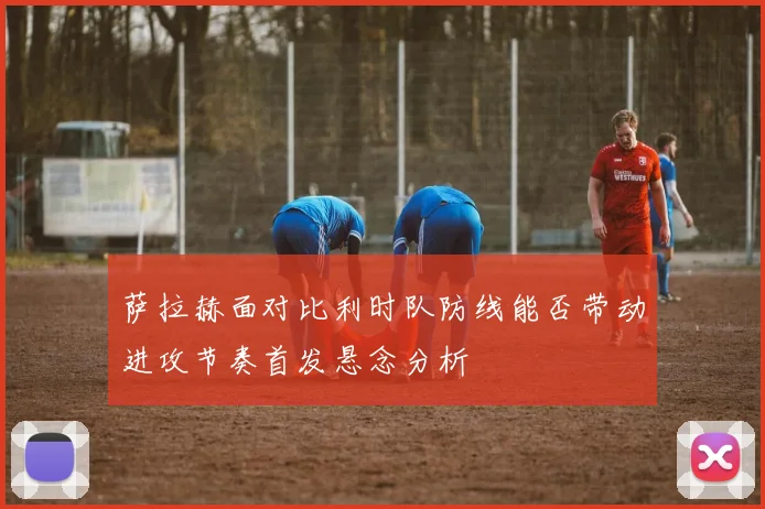 萨拉赫面对比利时队防线能否带动进攻节奏首发悬念分析