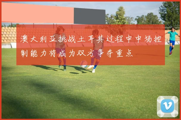 澳大利亚挑战土耳其过程中中场控制能力将成为双方争夺重点