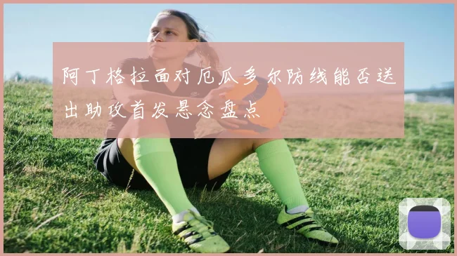 阿丁格拉面对厄瓜多尔防线能否送出助攻首发悬念盘点
