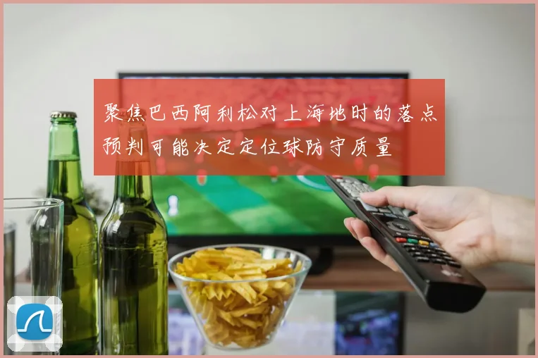 聚焦巴西阿利松对上海地时的落点预判可能决定定位球防守质量
