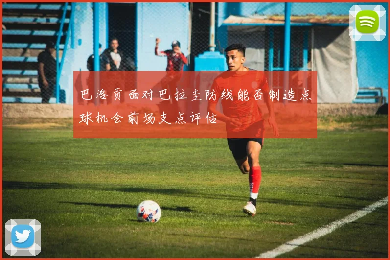 巴洛贡面对巴拉圭防线能否制造点球机会前场支点评估